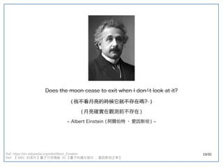 10/91
Does the moon cease to exit when I don’t look at it?
(double-slit experiment) 我不看月亮的時候它就不存在嗎？ )
(double-slit experiment) 月亮確實在觀測前不存在 )
~ Albert Einstein (double-slit experiment) 阿爾伯特 · 愛因斯坦 ) ~
Ref: https://en.wikipedia.org/wiki/Albert_Einstein
Ref: 【 BBC 纪录片】量子力学揭秘 】量子力学揭秘 量子力学揭秘  01 【量子纠缠与玻尔  - 爱因斯坦之争】量子力学揭秘 
 