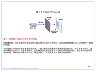 28/91
量子干涉 (double-slit experiment)Interference)
量子干涉是量子糾纏後才會發生的效應。
狀態疊加時，依各狀態間的相位關係可能出現相長或相消的情形。這是古典計算機 Boolean 狀態所不具備
的特徵。
不管是量子平行計算還是量子模擬計算，本質上都是利用量子糾纏態特有的相干性，但在實際系統中，量
子糾纏態很難維持。在量子電腦中，由於量子位元是由原子或其它微粒子系統所構成，很容易受外部環境
雜訊影響，導致量子相干性的消失，稱為消相干，從而使運算容易產生錯誤結果。
Ref: https://en.wikipedia.org/wiki/Double-slit_experiment
 