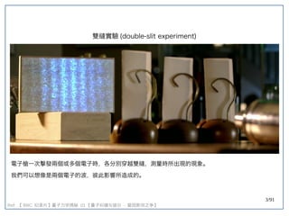 3/91
Ref: 【 BBC 纪录片】量子力学揭秘 】量子力学揭秘 量子力学揭秘  01 【量子纠缠与玻尔  - 爱因斯坦之争】量子力学揭秘 
雙縫實驗 (double-slit experiment)double-slit experiment)
電子槍一次擊發兩個或多個電子時，各分別穿越雙縫，測量時所出現的現象。
我們可以想像是兩個電子的波，彼此影響所造成的。
 