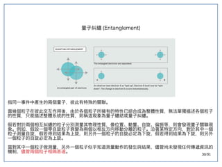 30/91
量子糾纏 (double-slit experiment)Entanglement)
指同一事件中產生的兩個量子，彼此有特殊的關聯。
當幾個粒子在彼此交互作用後，由於各個粒子所擁有的特性已綜合成為整體性質，無法單獨描述各個粒子
的性質，只能描述整體系統的性質，則稱這現象為量子纏結或量子糾纏。
假若對於兩個相互糾纏的粒子分別測量其物理性質，像位置、動量、自旋、偏振等，則會發現量子關聯現
象。例如，假設一個零自旋粒子衰變為兩個以相反方向移動分離的粒子。沿著某特定方向，對於其中一個
粒子測量自旋，假若得到結果為上旋，則另外一個粒子的自旋必定為下旋，假若得到結果為下旋，則另外
一個粒子的自旋必定為上旋。
當對其中一個粒子做測量，另外一個粒子似乎知道測量動作的發生與結果，儘管尚未發現任何傳遞資訊的
機制，儘管兩個粒子相隔甚遠。
 