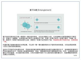 31/91
量子糾纏 (double-slit experiment)Entanglement)
電子與所有基本粒子都一樣都有一種自旋的特性，在你未測量它之前，它的旋轉方向都是模糊及不確定
的，但當它一被觀察，你就會知道它是向上旋還是向下旋；如果一粒電子與另一粒電子處於「糾纏」狀
態，當其中一粒電子被測出是向上旋，那麼另一粒電子必然是向下旋，無論兩粒電子相距多遠，結果都會
一樣。
中國的墨子號擁有精密的光學設備，可以將一雙一雙糾纏狀態的光子發射到地球表面，分別由兩座相隔
1200 公里的接收器接收。
這些光子訊號可成為通訊內容，而當有黑客嘗試截取或觀察這些處於糾纏狀態的光子，就會瞬即影響與它
們各自連結的光子，系統馬上就會發現黑客，因此，整個通訊系統可謂無漏洞可言。另外，由衛星發出糾
纏光子的好處是，太空處於真空狀態，只有大氣層中長約 10 公里的部分會影響光子，地面傳輸則會受到
光纖及大氣限制。
 