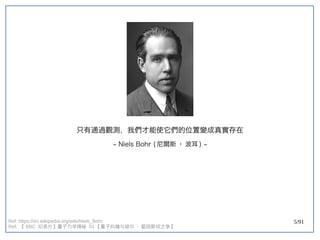 5/91
只有通過觀測，我們才能使它們的位置變成真實存在
~ Niels Bohr (double-slit experiment) 尼爾斯 · 波耳 ) ~
Ref: https://en.wikipedia.org/wiki/Niels_Bohr
Ref: 【 BBC 纪录片】量子力学揭秘 】量子力学揭秘 量子力学揭秘  01 【量子纠缠与玻尔  - 爱因斯坦之争】量子力学揭秘 
 