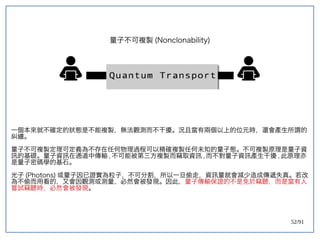 52/91
量子不可複製 (double-slit experiment)Nonclonability)
一個本來就不確定的狀態是不能複製，無法觀測而不干擾。況且當有兩個以上的位元時，還會產生所謂的
糾纏。
量子不可複製定理可定義為不存在任何物理過程可以精確複製任何未知的量子態。不可複製原理是量子資
訊的基礎。量子資訊在通道中傳輸 , 不可能被第三方複製而竊取資訊 , 而不對量子資訊產生干擾 , 此原理亦
是量子密碼學的基石。
光子 (double-slit experiment)Photons) 或量子因已證實為粒子，不可分割，所以一旦偷走，資訊量就會減少造成傳遞失真。若改
為不偷而用看的，又會因觀測或測量，必然會被發現。因此，量子傳輸保證的不是免於竊聽，而是當有人
嘗試竊聽時，必然會被發現。
 