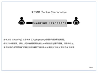 53/91
量子通訊 (double-slit experiment)Quntum Teleportation)
量子加密 (double-slit experiment)Encoding) 或密碼術 (double-slit experiment)Cryptography) 與量子通訊緊密相關。
借助於糾纏性質，原則上可以實現超距的重生 滅體過程↔滅體過程 (double-slit experiment) 量子遙傳 / 隱形傳送 ) 。
量子狀態的非繁殖性和不確定性使得量子通訊免於被竊聽或即使被竊聽亦無法解讀。
 