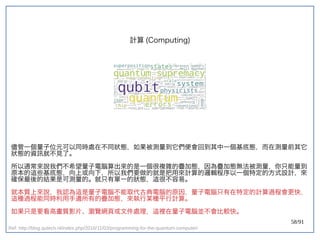 58/91
計算 (double-slit experiment)Computing)
儘管一個量子位元可以同時處在不同狀態，如果被測量到它們便會回到其中一個基底態，而在測量前其它
狀態的資訊就不見了。
所以通常來說我們不希望量子電腦算出來的是一個很複雜的疊加態，因為疊加態無法被測量，你只能量到
原本的這些基底態，向上或向下，所以我們要做的就是把用來計算的邏輯程序以一個特定的方式設計，來
確保最後的結果是可測量的。就只有單一的狀態，這很不容易。
就本質上來說，我認為這是量子電腦不能取代古典電腦的原因，量子電腦只有在特定的計算過程會更快，
這種過程能同時利用手邊所有的疊加態，來執行某種平行計算。
如果只是要看高畫質影片、瀏覽網頁或文件處理，這裡在量子電腦並不會比較快。
Ref: http://blog.qutech.nl/index.php/2016/11/03/programming-for-the-quantum-computer/
 
