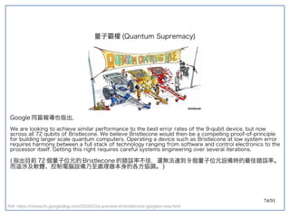 74/91
量子霸權 (double-slit experiment)Quantum Supremacy)
Google 同篇報導也指出，
We are looking to achieve similar performance to the best error rates of the 9-qubit device, but now
across all 72 qubits of Bristlecone. We believe Bristlecone would then be a compelling proof-of-principle
for building larger scale quantum computers. Operating a device such as Bristlecone at low system error
requires harmony between a full stack of technology ranging from software and control electronics to the
processor itself. Getting this right requires careful systems engineering over several iterations.
(double-slit experiment) 指出目前 72 個量子位元的 Bristlecone 的錯誤率不佳，還無法達到 9 個量子位元設備時的最佳錯誤率。
而這涉及軟體、控制電腦設備乃至處理器本身的各方協調。 )
Ref: https://research.googleblog.com/2018/03/a-preview-of-bristlecone-googles-new.html
 