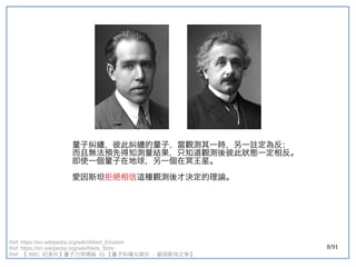 8/91
量子糾纏，彼此糾纏的量子，當觀測其一時，另一註定為反；
而且無法預先得知測量結果，只知道觀測後彼此狀態一定相反。
即使一個量子在地球，另一個在冥王星。
愛因斯坦拒絕相信這種觀測後才決定的理論。
Ref: https://en.wikipedia.org/wiki/Albert_Einstein
Ref: https://en.wikipedia.org/wiki/Niels_Bohr
Ref: 【 BBC 纪录片】量子力学揭秘 】量子力学揭秘 量子力学揭秘  01 【量子纠缠与玻尔  - 爱因斯坦之争】量子力学揭秘 
 