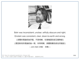 9/91Ref: https://en.wikipedia.org/wiki/John_Stewart_Bell
Ref: 【 BBC 纪录片】量子力学揭秘 】量子力学揭秘 量子力学揭秘  01 【量子纠缠与玻尔  - 爱因斯坦之争】量子力学揭秘 
Bohr was inconsistent, unclear, wilfully obscure and right.
Einstein was consistent, clear, down-to-earth and wrong.
(double-slit experiment) 波爾的理論前後矛盾，不甚明晰，任意晦澀但卻正確無疑 )
(double-slit experiment) 愛因斯坦的理論前後一致，非常明晰，具體務實但卻全然錯誤 )
~ John Bell (double-slit experiment) 約翰 · 貝爾 ) ~
 