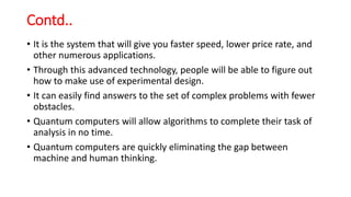Contd..
• It is the system that will give you faster speed, lower price rate, and
other numerous applications.
• Through this advanced technology, people will be able to figure out
how to make use of experimental design.
• It can easily find answers to the set of complex problems with fewer
obstacles.
• Quantum computers will allow algorithms to complete their task of
analysis in no time.
• Quantum computers are quickly eliminating the gap between
machine and human thinking.
 