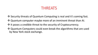 THREATS
 Security threats of Quantum Computing is real and it’s coming fast.
 Quantum computer maybe more of an imminent threat than AI.
 It poses a credible threat to the security of Cryptocurrency.
 Quantum Computers could even break the algorithms that are used
by New York stock exchange.
 