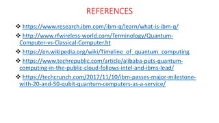 REFERENCES
 https://www.research.ibm.com/ibm-q/learn/what-is-ibm-q/
 http://www.rfwireless-world.com/Terminology/Quantum-
Computer-vs-Classical-Computer.ht
 https://en.wikipedia.org/wiki/Timeline_of_quantum_computing
 https://www.techrepublic.com/article/alibaba-puts-quantum-
computing-in-the-public-cloud-follows-intel-and-ibms-lead/
 https://techcrunch.com/2017/11/10/ibm-passes-major-milestone-
with-20-and-50-qubit-quantum-computers-as-a-service/
 