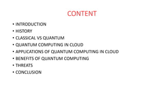 CONTENT
• INTRODUCTION
• HISTORY
• CLASSICAL VS QUANTUM
• QUANTUM COMPUTING IN CLOUD
• APPLICATIONS OF QUANTUM COMPUTING IN CLOUD
• BENEFITS OF QUANTUM COMPUTING
• THREATS
• CONCLUSION
 