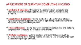 APPLICATIONS OF QUANTUM COMPUTING IN CLOUD
 Medicine & Materials: Untangling the complexity of molecular and
chemical interactions leading to the discovery of new medicines and
materials.
 Supply Chain & Logistics: Finding the best solutions for ultra-efficient
logistics and global supply chains, such as optimizing fleet operations for
deliveries during the holiday season.
 Financial Services: Finding new ways to model financial data and isolating
key global risk factors to make better investments.
 Artificial Intelligence: Making facets of artificial intelligence such as
machine learning much more powerful when data sets are very large, such
as in searching images or video.
 