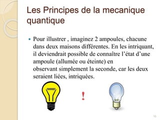 Les Principes de la mecanique
quantique
 Pour illustrer , imaginez 2 ampoules, chacune
dans deux maisons différentes. En les intriquant,
il deviendrait possible de connaître l’état d’une
ampoule (allumée ou éteinte) en
observant simplement la seconde, car les deux
seraient liées, intriquées.
10
 