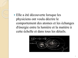  Elle a été découverte lorsque les
physiciens ont voulu décrire le
comportement des atomes et les échanges
d'énergie entre la lumière et la matière à
cette échelle et dans tous les détails.
6
 