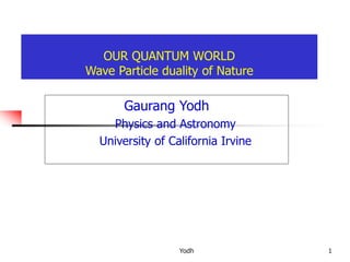 Yodh 1
OUR QUANTUM WORLD
Wave Particle duality of Nature
Gaurang Yodh
Physics and Astronomy
University of California Irvine
 