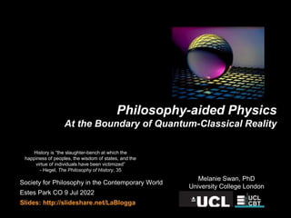 Philosophy-aided Physics
At the Boundary of Quantum-Classical Reality
Society for Philosophy in the Contemporary World
Estes Park CO 9 Jul 2022
Slides: http://slideshare.net/LaBlogga
Melanie Swan, PhD
University College London
History is “the slaughter-bench at which the
happiness of peoples, the wisdom of states, and the
virtue of individuals have been victimized”
- Hegel, The Philosophy of History, 35
 