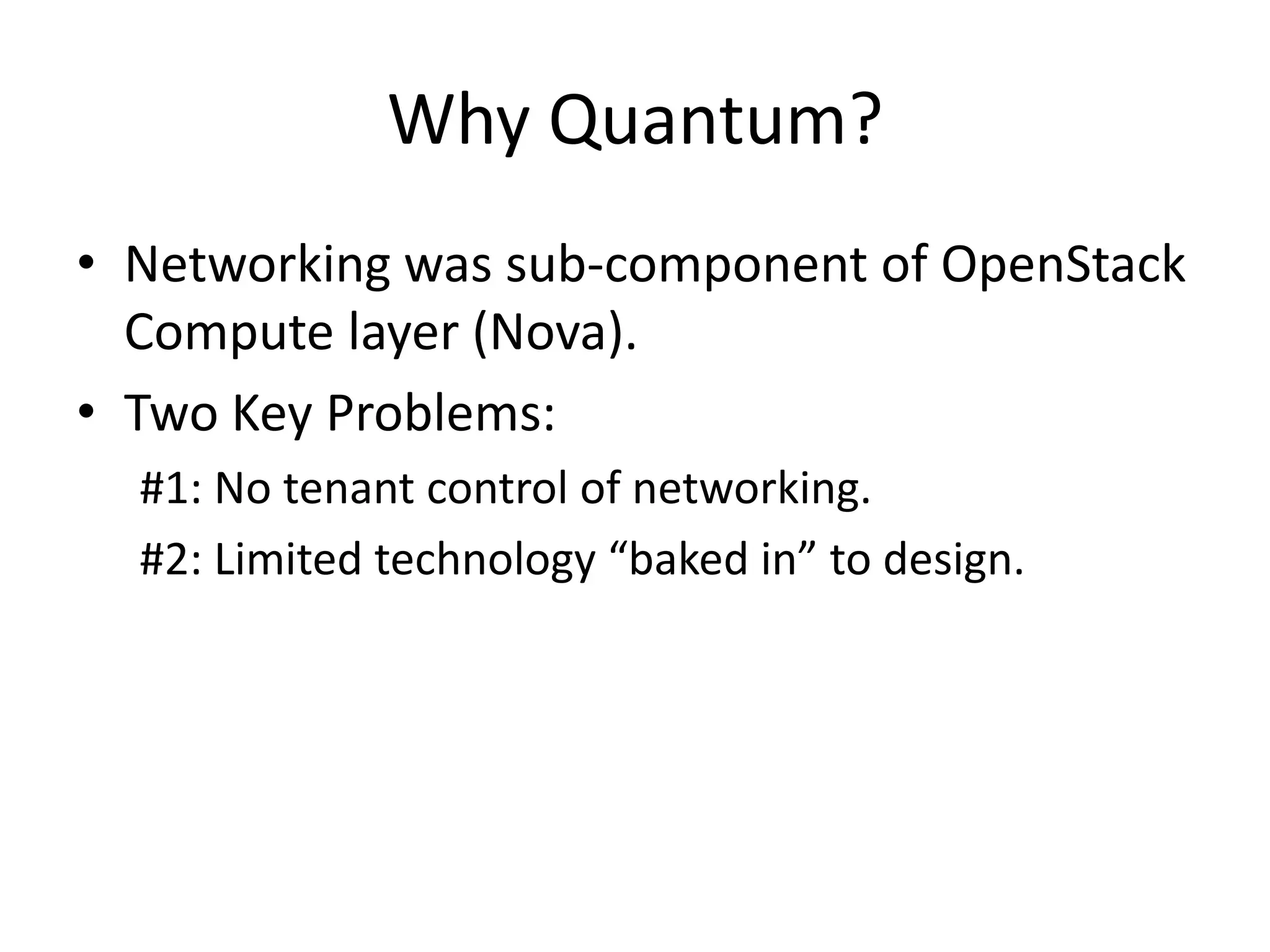 Why Quantum?
• Networking was sub-component of OpenStack
  Compute layer (Nova).
• Two Key Problems:
  #1: No tenant control of networking.
  #2: Limited technology “baked in” to design.
 