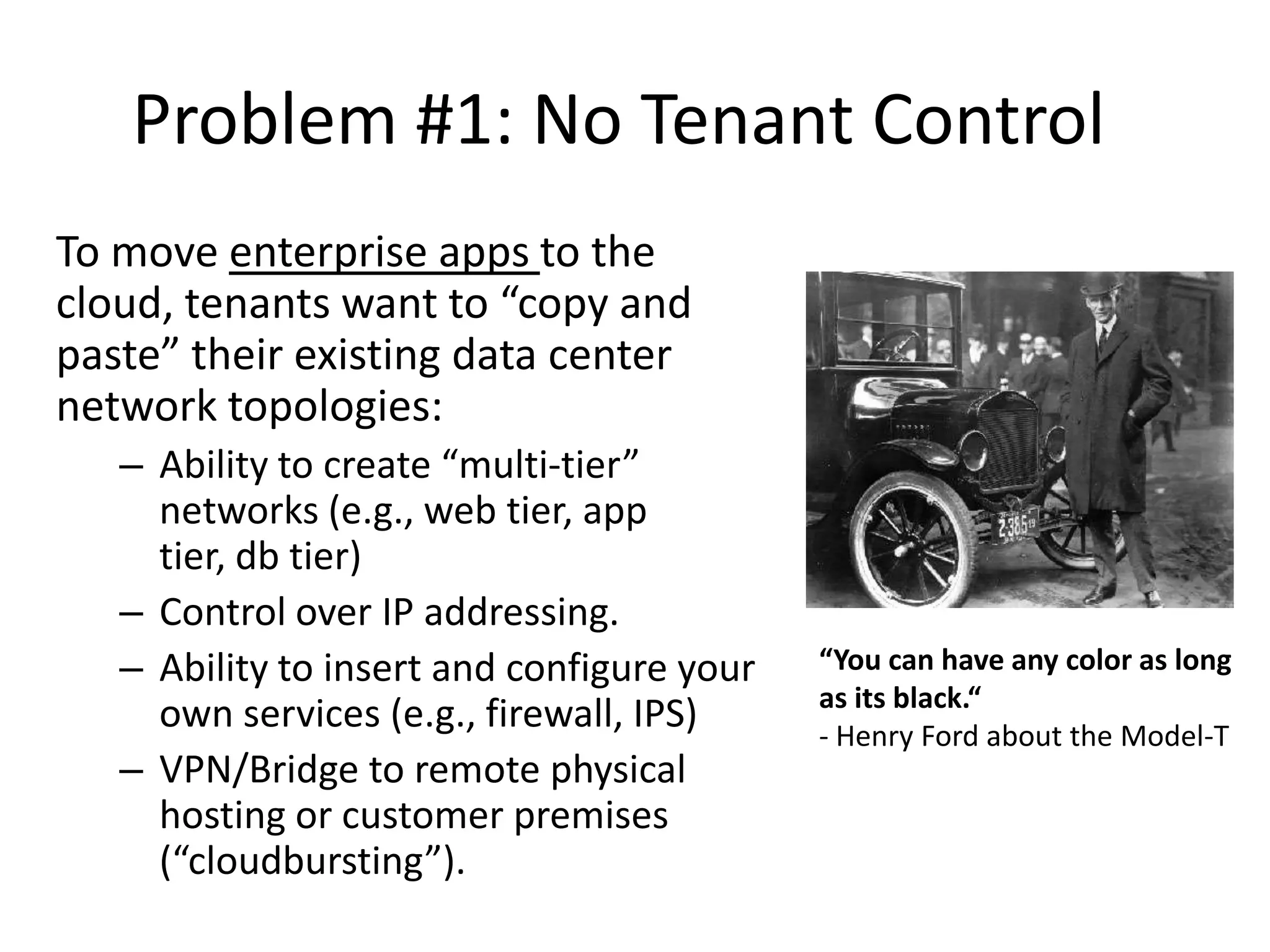 Problem #1: No Tenant Control
To move enterprise apps to the
cloud, tenants want to “copy and
paste” their existing data center
network topologies:
   – Ability to create “multi-tier”
     networks (e.g., web tier, app
     tier, db tier)
   – Control over IP addressing.
   – Ability to insert and configure your   “You can have any color as long
                                            as its black.“
     own services (e.g., firewall, IPS)     - Henry Ford about the Model-T
   – VPN/Bridge to remote physical
     hosting or customer premises
     (“cloudbursting”).
 