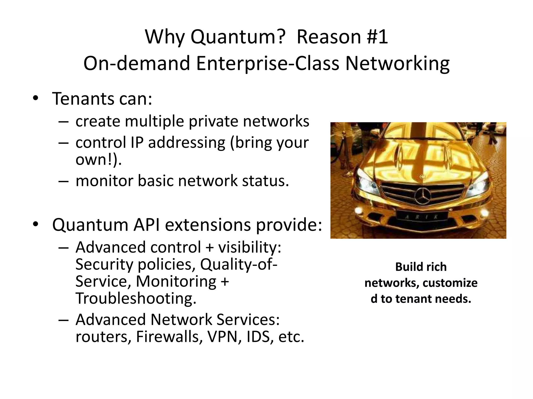 Why Quantum? Reason #1
      On-demand Enterprise-Class Networking
• Tenants can:
   – create multiple private networks
   – control IP addressing (bring your
     own!).
   – monitor basic network status.

• Quantum API extensions provide:
   – Advanced control + visibility:
     Security policies, Quality-of-             Build rich
     Service, Monitoring +                networks, customize
     Troubleshooting.                      d to tenant needs.
   – Advanced Network Services:
     routers, Firewalls, VPN, IDS, etc.
 
