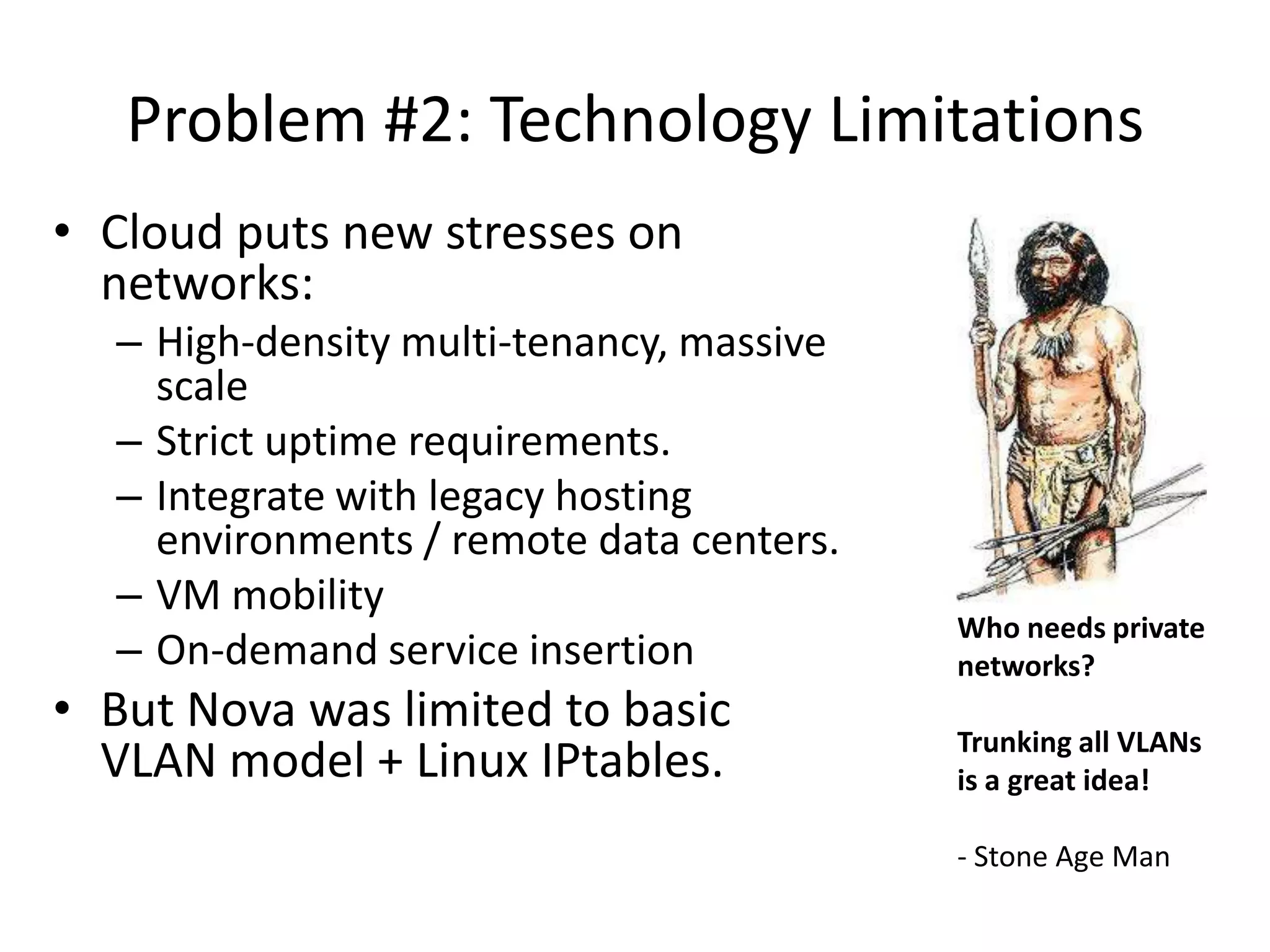 Problem #2: Technology Limitations
• Cloud puts new stresses on
  networks:
  – High-density multi-tenancy, massive
    scale
  – Strict uptime requirements.
  – Integrate with legacy hosting
    environments / remote data centers.
  – VM mobility
                                          Who needs private
  – On-demand service insertion           networks?
• But Nova was limited to basic           Trunking all VLANs
  VLAN model + Linux IPtables.            is a great idea!

                                          - Stone Age Man
 