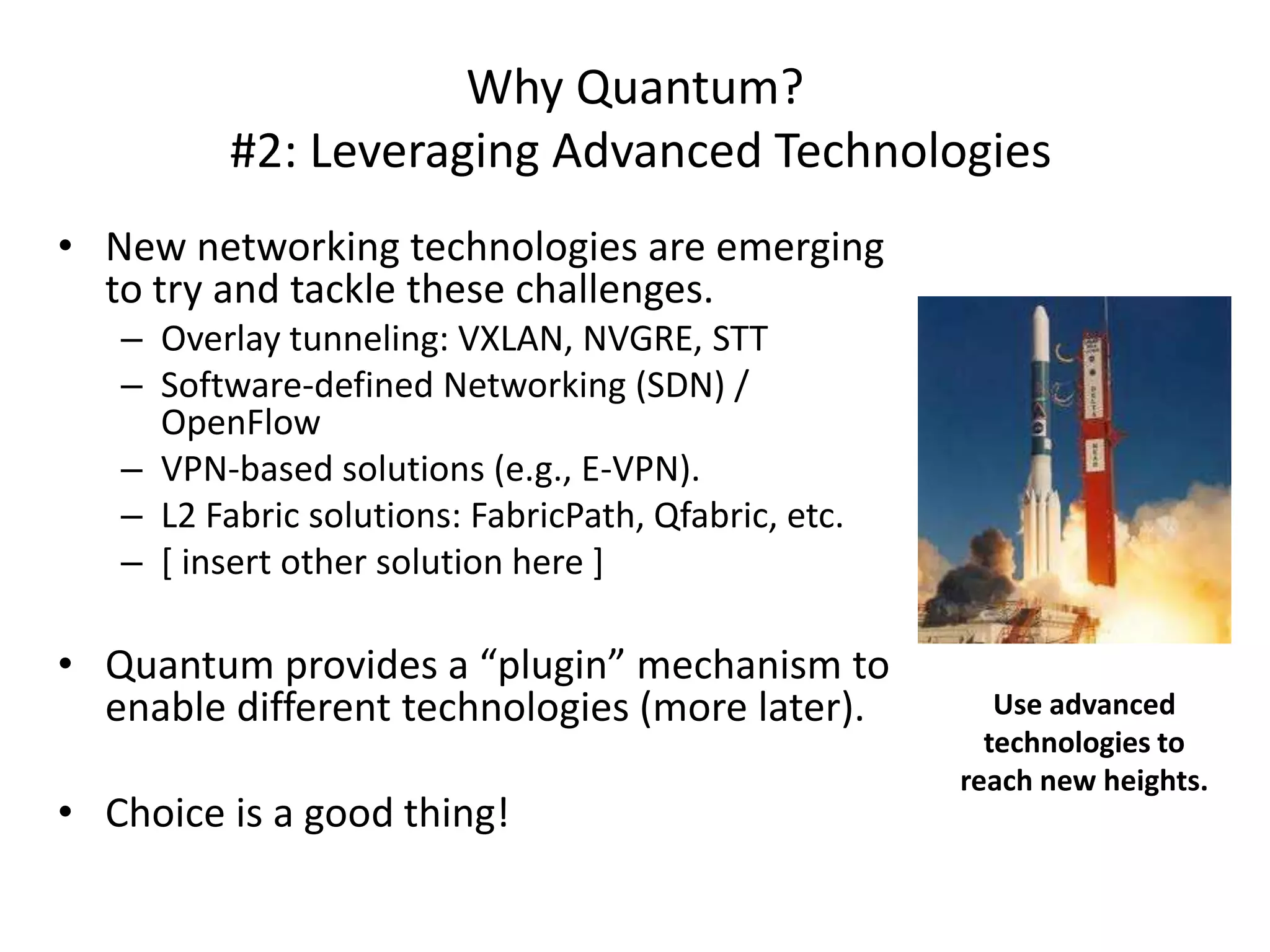 Why Quantum?
          #2: Leveraging Advanced Technologies
• New networking technologies are emerging
  to try and tackle these challenges.
   – Overlay tunneling: VXLAN, NVGRE, STT
   – Software-defined Networking (SDN) /
     OpenFlow
   – VPN-based solutions (e.g., E-VPN).
   – L2 Fabric solutions: FabricPath, Qfabric, etc.
   – [ insert other solution here ]

• Quantum provides a “plugin” mechanism to
  enable different technologies (more later).            Use advanced
                                                        technologies to
                                                      reach new heights.
• Choice is a good thing!
 