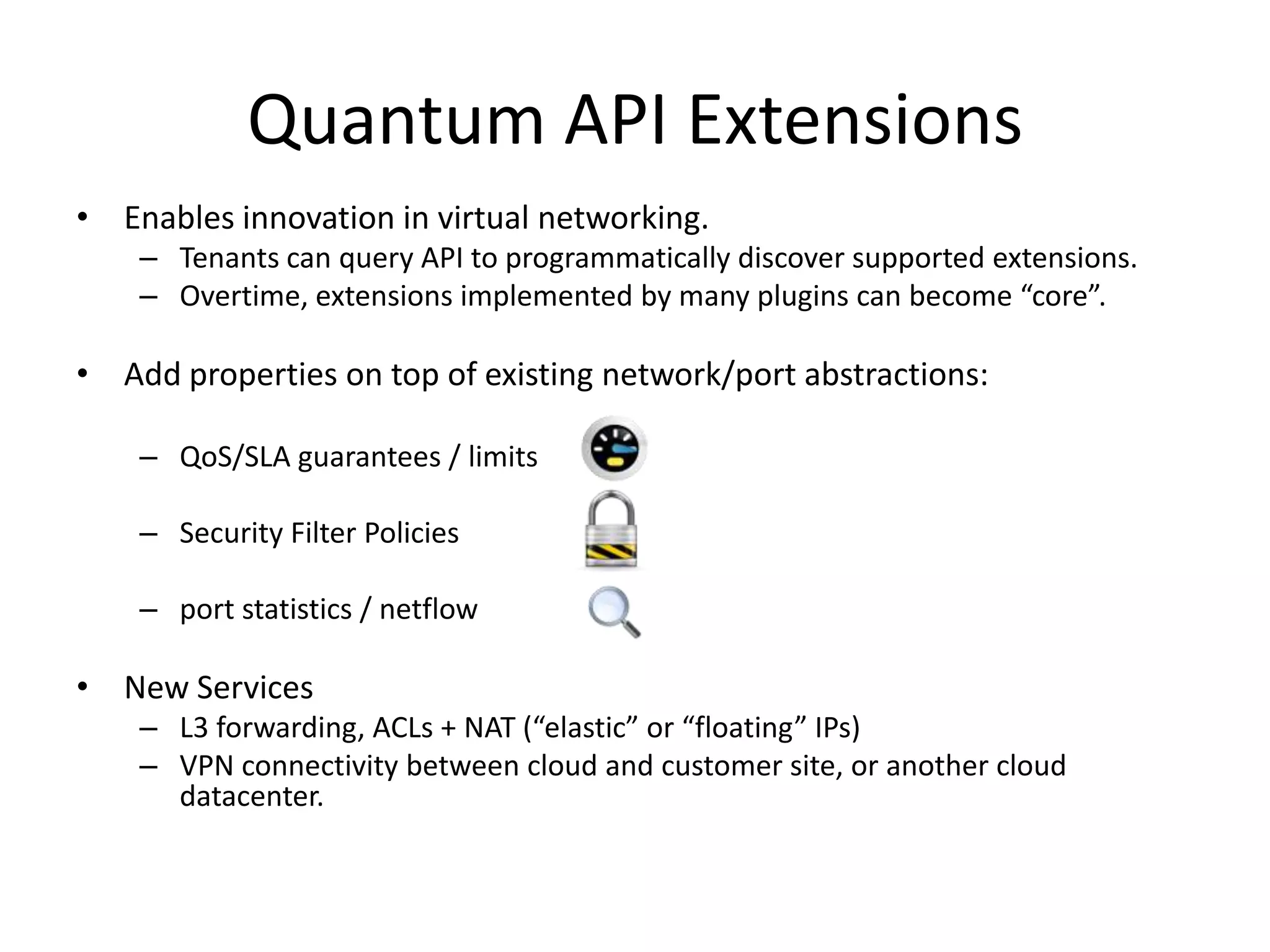 Quantum API Extensions
• Enables innovation in virtual networking.
    – Tenants can query API to programmatically discover supported extensions.
    – Overtime, extensions implemented by many plugins can become “core”.

• Add properties on top of existing network/port abstractions:

    – QoS/SLA guarantees / limits

    – Security Filter Policies

    – port statistics / netflow

• New Services
    – L3 forwarding, ACLs + NAT (“elastic” or “floating” IPs)
    – VPN connectivity between cloud and customer site, or another cloud
      datacenter.
 