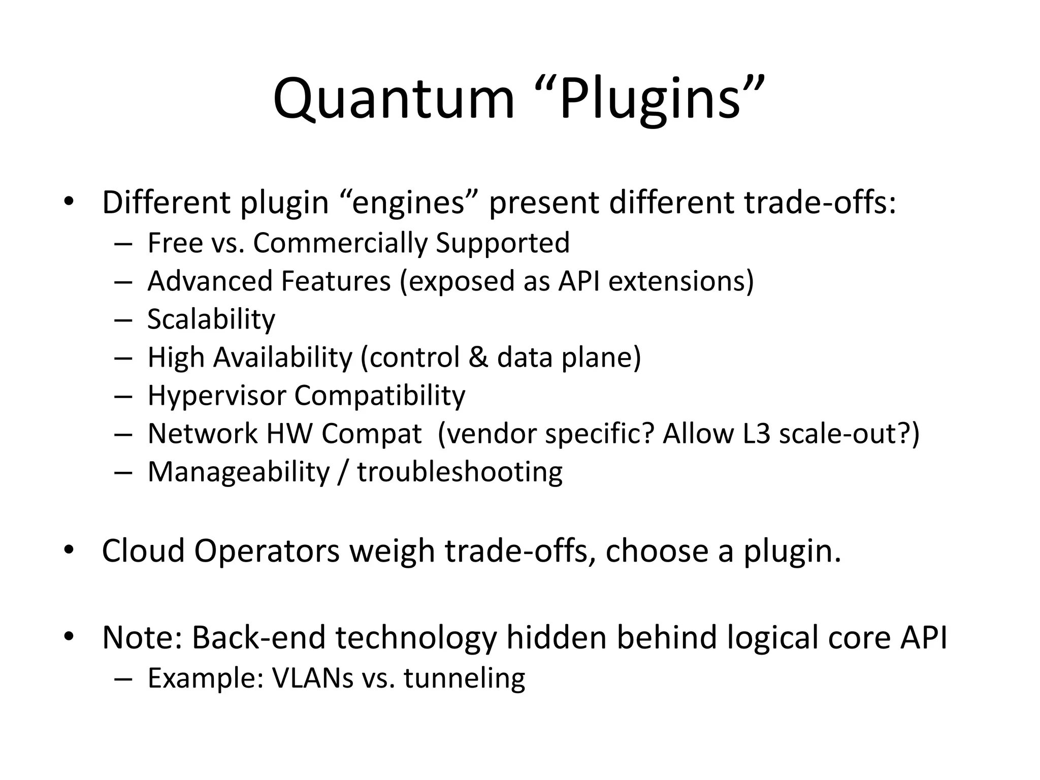 Quantum “Plugins”
• Different plugin “engines” present different trade-offs:
   –   Free vs. Commercially Supported
   –   Advanced Features (exposed as API extensions)
   –   Scalability
   –   High Availability (control & data plane)
   –   Hypervisor Compatibility
   –   Network HW Compat (vendor specific? Allow L3 scale-out?)
   –   Manageability / troubleshooting

• Cloud Operators weigh trade-offs, choose a plugin.

• Note: Back-end technology hidden behind logical core API
   – Example: VLANs vs. tunneling
 