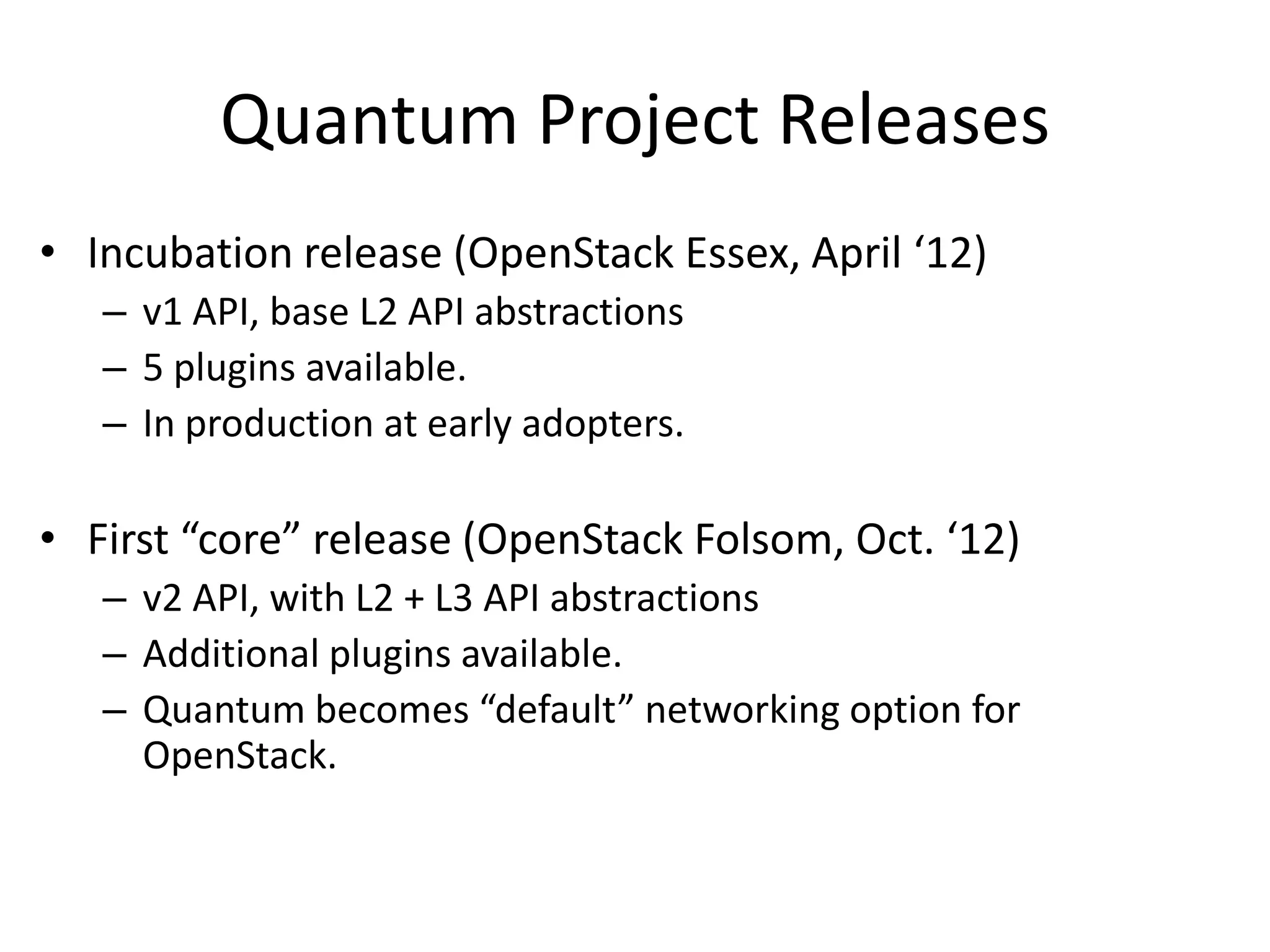 Quantum Project Releases
• Incubation release (OpenStack Essex, April ‘12)
   – v1 API, base L2 API abstractions
   – 5 plugins available.
   – In production at early adopters.

• First “core” release (OpenStack Folsom, Oct. ‘12)
   – v2 API, with L2 + L3 API abstractions
   – Additional plugins available.
   – Quantum becomes “default” networking option for
     OpenStack.
 
