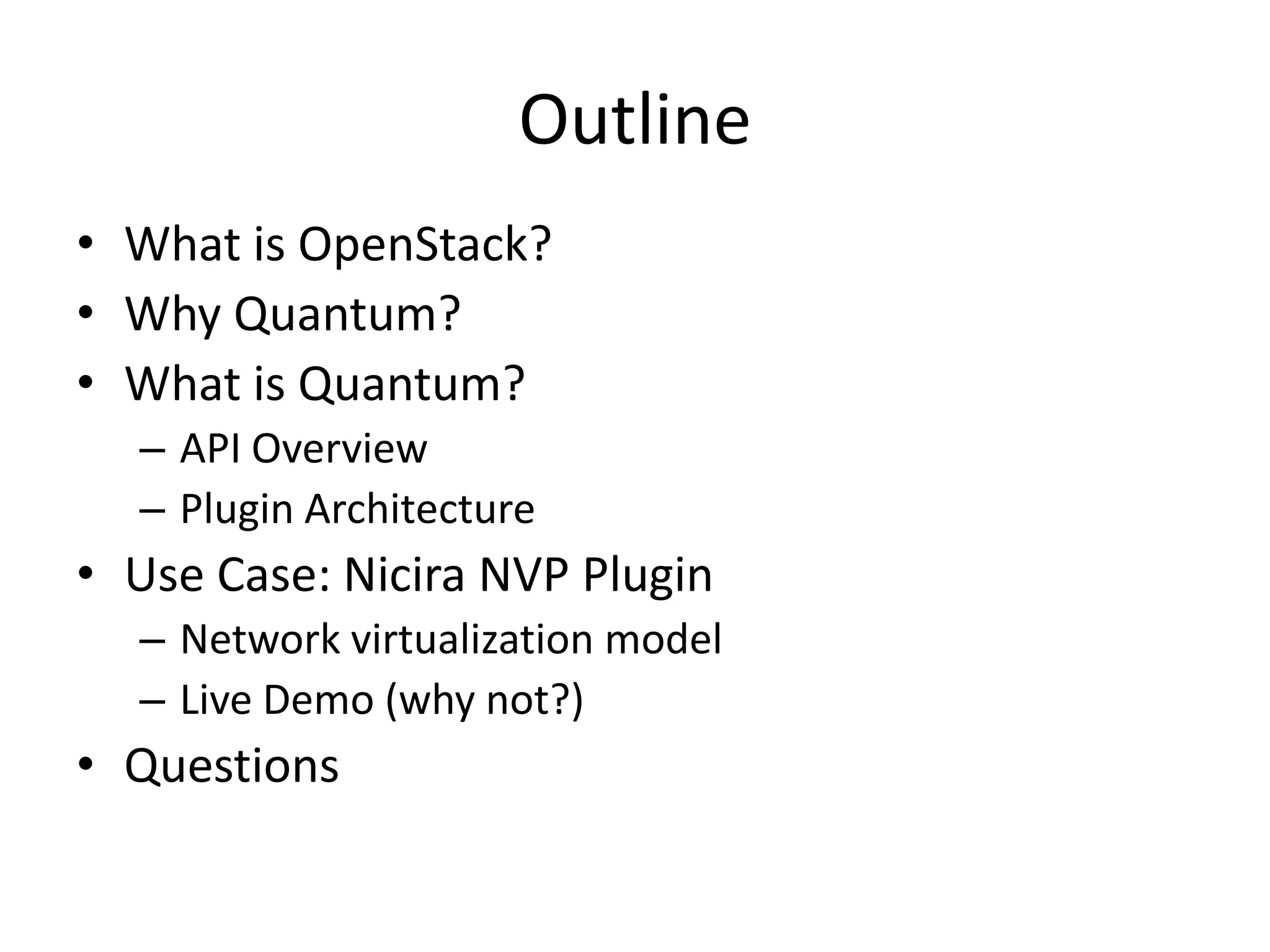 Outline
• What is OpenStack?
• Why Quantum?
• What is Quantum?
  – API Overview
  – Plugin Architecture
• Use Case: Nicira NVP Plugin
  – Network virtualization model
  – Live Demo (why not?)
• Questions
 