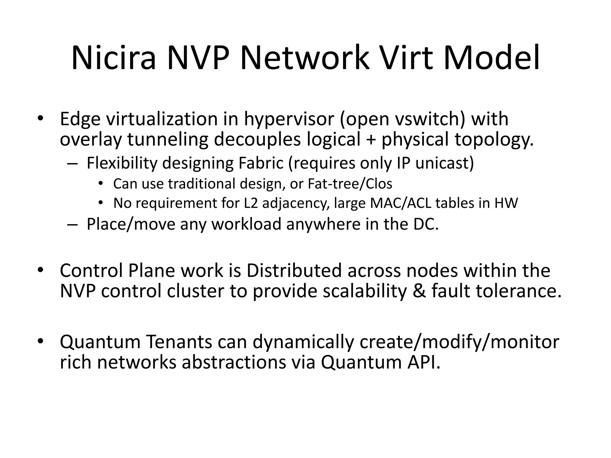 Nicira NVP Network Virt Model
• Edge virtualization in hypervisor (open vswitch) with
  overlay tunneling decouples logical + physical topology.
   – Flexibility designing Fabric (requires only IP unicast)
       • Can use traditional design, or Fat-tree/Clos
       • No requirement for L2 adjacency, large MAC/ACL tables in HW
   – Place/move any workload anywhere in the DC.

• Control Plane work is Distributed across nodes within the
  NVP control cluster to provide scalability & fault tolerance.

• Quantum Tenants can dynamically create/modify/monitor
  rich networks abstractions via Quantum API.
 