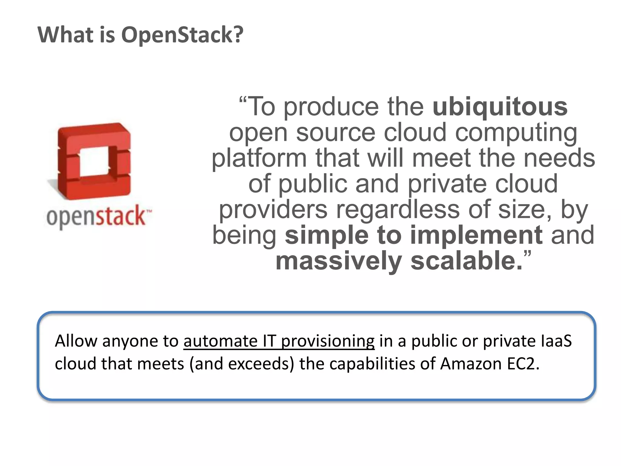 What is OpenStack?

                        “To produce the ubiquitous
                       open source cloud computing
                     platform that will meet the needs
                         of public and private cloud
                     providers regardless of size, by
                     being simple to implement and
                            massively scalable.”

 Allow anyone to automate IT provisioning in a public or private IaaS
 cloud that meets (and exceeds) the capabilities of Amazon EC2.
 
