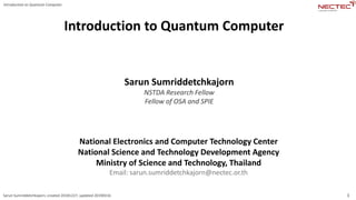 1
Introduction to Quantum Computer
Sarun Sumriddetchkajorn, created 20181227, updated 20190316
Introduction to Quantum Computer
Sarun Sumriddetchkajorn
NSTDA Research Fellow
Fellow of OSA and SPIE
National Electronics and Computer Technology Center
National Science and Technology Development Agency
Ministry of Science and Technology, Thailand
Email: sarun.sumriddetchkajorn@nectec.or.th
 