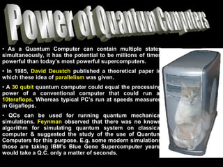 Power of Quantum Computers As a Quantum Computer can contain multiple states simultaneously, it has the potential to be millions of times powerful than today’s most powerful supercomputers. In 1985,  David Deustch  published a theoretical paper in which these idea of  parallelism  was given.  A  30 qubit  quantum computer could equal the processing power of a conventional computer that could run at  10teraflops . Whereas typical PC’s run at speeds measured in Gigaflops. QCs can be used for running quantum mechanical simulations.  Feynman  observed that there was no known algorithm for simulating quantum system on classical computer & suggested the study of the use of Quantum Computers for this purpose. E.g. some modern simulations those are taking IBM’s Blue Gene Supercomputer years, would take a Q.C. only a matter of seconds.  