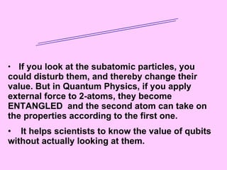 Entanglement If you look at the subatomic particles, you could disturb them, and thereby change their value. But in Quantum Physics, if you apply external force to 2-atoms, they become ENTANGLED  and the second atom can take on the properties according to the first one. It helps scientists to know the value of qubits without actually looking at them. 