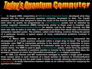 Today's Quantum Computer In August 2000, researchers at  IBM-Almaden Research Center  developed what they claimed was the most advanced quantum computer developed to date. The 5-qubit quantum computer was designed to allow the nuclei of five fluorine atoms to interact with each other as qubits, be programmed by  radio frequency  pulses and be detected by nuclear magnetic resonance (NMR) instruments similar to those used in hospitals (see  How Magnetic Resonance Imaging Works  for details). Led by Dr. Isaac Chuang, the IBM team was able to solve in one step a mathematical problem that would take conventional computers repeated cycles. The problem, called order-finding, involves finding the period of a particular function, a typical aspect of many mathematical problems involved in cryptography.  In March 2000, scientists at  Los Alamos National Laboratory  announced the development of a 7-qubit quantum computer within a single drop of liquid. The quantum computer uses NMR to manipulate particles in the atomic nuclei of molecules of trans-crotonic acid, a simple fluid consisting of molecules made up of six hydrogen and four carbon atoms. The NMR is used to apply  electromagnetic  pulses, which force the particles to line up. These particles in positions parallel or counter to the magnetic field allow the quantum computer to mimic the information-encoding of  bits  in digital computers.  In 1998, Los Alamos and MIT researchers managed to spread a single qubit across three nuclear spins in each molecule of a liquid solution of alanine or trichloroethylene molecules. Spreading out the qubit made it harder to corrupt, allowing researchers to use  entanglement  to study interactions between states as an indirect method for analyzing the quantum information.  