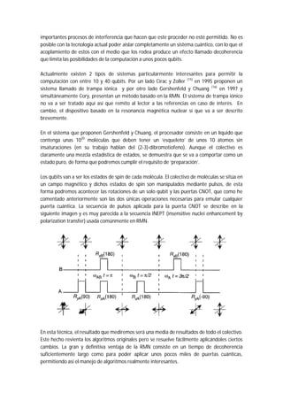 importantes procesos de interferencia que hacen que este proceder no esté permitido. No es
posible con la tecnología actual poder aislar completamente un sistema cuántico, con lo que el
acoplamiento de estos con el medio que los rodea produce un efecto llamado decoherencia
que limita las posibilidades de la computación a unos pocos qubits.
Actualmente existen 2 tipos de sistemas particularmente interesantes para permitir la
computación con entre 10 y 40 qubits. Por un lado Cirac y Zoller (15)
en 1995 proponen un
sistema llamado de trampa iónica y por otro lado Gershenfeld y Chuang (16)
en 1997 y
simultáneamente Cory, presentan un método basado en la RMN. El sistema de trampa iónico
no va a ser tratado aquí así que remito al lector a las referencias en caso de interés. En
cambio, el dispositivo basado en la resonancia magnética nuclear sí que va a ser descrito
brevemente.
En el sistema que proponen Gershenfeld y Chuang, el procesador consiste en un líquido que
contenga unas 1020
moléculas que deben tener un ‘esqueleto’ de unos 10 átomos sin
insaturaciones (en su trabajo hablan del (2-3)-dibromotiofeno). Aunque el colectivo es
claramente una mezcla estadística de estados, se demuestra que se va a comportar como un
estado puro, de forma que podremos cumplir el requisito de ‘preparación’.
Los qubits van a ser los estados de spin de cada molécula. El colectivo de moléculas se sitúa en
un campo magnético y dichos estados de spin son manipulados mediante pulsos, de esta
forma podremos acontecer las rotaciones de un solo qubit y las puertas CNOT, que como he
comentado anteriormente son las dos únicas operaciones necesarias para emular cualquier
puerta cuántica. La secuencia de pulsos aplicada para la puerta CNOT se describe en la
siguiente imagen y es muy parecida a la secuencia INEPT (insensitive nuclei enhancement by
polarization transfer) usada comúnmente en RMN.
En esta técnica, el resultado que mediremos será una media de resultados de todo el colectivo.
Este hecho revienta los algoritmos originales pero se resuelve fácilmente aplicándoles ciertos
cambios. La gran y definitiva ventaja de la RMN consiste en un tiempo de decoherencia
suficientemente largo como para poder aplicar unos pocos miles de puertas cuánticas,
permitiendo así el manejo de algoritmos realmente interesantes.
 