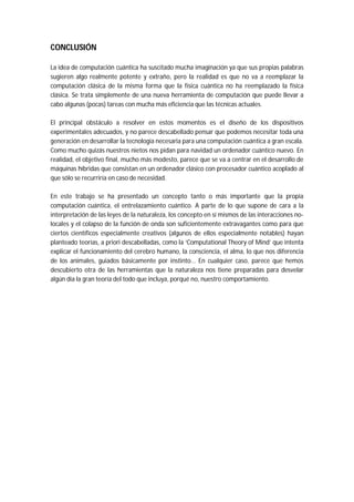 CONCLUSIÓN
La idea de computación cuántica ha suscitado mucha imaginación ya que sus propias palabras
sugieren algo realmente potente y extraño, pero la realidad es que no va a reemplazar la
computación clásica de la misma forma que la física cuántica no ha reemplazado la física
clásica. Se trata simplemente de una nueva herramienta de computación que puede llevar a
cabo algunas (pocas) tareas con mucha más eficiencia que las técnicas actuales.
El principal obstáculo a resolver en estos momentos es el diseño de los dispositivos
experimentales adecuados, y no parece descabellado pensar que podemos necesitar toda una
generación en desarrollar la tecnología necesaria para una computación cuántica a gran escala.
Como mucho quizás nuestros nietos nos pidan para navidad un ordenador cuántico nuevo. En
realidad, el objetivo final, mucho más modesto, parece que se va a centrar en el desarrollo de
máquinas híbridas que consistan en un ordenador clásico con procesador cuántico acoplado al
que sólo se recurriría en caso de necesidad.
En este trabajo se ha presentado un concepto tanto o más importante que la propia
computación cuántica, el entrelazamiento cuántico. A parte de lo que supone de cara a la
interpretación de las leyes de la naturaleza, los concepto en sí mismos de las interacciones no-
locales y el colapso de la función de onda son suficientemente extravagantes como para que
ciertos científicos especialmente creativos (algunos de ellos especialmente notables) hayan
planteado teorías, a priori descabelladas, como la ‘Computational Theory of Mind’ que intenta
explicar el funcionamiento del cerebro humano, la consciencia, el alma, lo que nos diferencia
de los animales, guiados básicamente por instinto... En cualquier caso, parece que hemos
descubierto otra de las herramientas que la naturaleza nos tiene preparadas para desvelar
algún día la gran teoría del todo que incluya, porqué no, nuestro comportamiento.
 