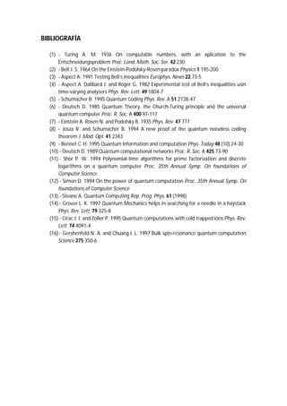 BIBLIOGRAFÍA
(1) - Turing A. M. 1936 On computable numbers, with an aplication to the
Entschneidungsproblem Proc. Lond. Math. Soc. Ser. 42 230
(2) - Bell J. S. 1964 On the Einstein-Podolsky-Rosen paradox Physics 1 195-200
(3) - Aspect A. 1991 Testing Bell’s inequalities Europhys. News 22 73-5
(4) - Aspect A. Dalibard J. and Roger G. 1982 Experimental test of Bell’s inequalities usin
time-varying analysers Phys. Rev. Lett. 49 1804-7
(5) - Schumacher B. 1995 Quantum Coding Phys. Rev. A 51 2738-47
(6) - Deutsch D. 1985 Quantum Theory, the Church-Turing principle and the universal
quantum computer Proc. R. Soc. A 400 97-117
(7) - Einstein A. Rosen N. and Podolsky B. 1935 Phys. Rev. 47 777
(8) - Josza R. and Schumacher B. 1994 A new proof of the quantum noiseless coding
theorem J. Mod. Opt. 41 2343
(9) - Bennet C. H. 1995 Quantum Information and computation Phys. Today 48 (10) 24-30
(10) - Deutsch D. 1989 Quantum computational networks Proc. R. Soc. A 425 73-90
(11) - Shor P. W. 1994 Polynomial-time algorithms for prime factorization and discrete
logarithms on a quantum computer Proc. 35th Annual Symp. On foundations of
Computer Science
(12) - Simon D. 1994 On the power of quantum computation Proc. 35th Annual Symp. On
foundations of Computer Science
(13) - Steane A. Quantum Computing Rep. Prog. Phys. 61 (1998)
(14) - Grover L. K. 1997 Quantum Mechanics helps in searching for a needle in a haystack
Phys. Rev. Lett. 79 325-8
(15) - Cirac J. I. and Zoller P. 1995 Quantum computations with cold trapped ions Phys. Rev.
Lett. 74 4091-4
(16) - Gershenfeld N. A. and Chuang I. L. 1997 Bulk spin-resonance quantum computation
Science 275 350-6
 