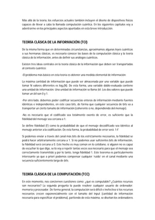 Más allá de la teoría, los esfuerzos actuales también incluyen el diseño de dispositivos físicos
capaces de llevar a cabo la llamada computación cuántica. En los siguientes capítulos voy a
adentrarme en los principales aspectos apuntados en esta breve introducción.
TEORÍA CLÁSICA DE LA INFORMACIÓN (TCI)
De la misma forma que en determinadas circunstancias, aproximamos algunas leyes cuánticas
a sus hermanas clásicas, es necesario conocer las bases de la computación clásica y la teoría
clásica de la información, antes de definir sus análogos cuánticos.
Existen tres ideas centrales en la teoría clásica de la información que deben ser transportadas
al contexto cuántico:
-El problema más básico en esta teoría es obtener una medida elemental de información:
La máxima cantidad de información que puede ser almacenada por una variable que puede
tomar N valores diferentes es log2(N). De esta forma, una variable doble-evaluada contiene
una unidad de información. Una unidad de información se llama bit. Los dos valores que puede
tomar un bit son 0 y 1.
-Por otro lado, debemos poder codificar secuencias enteras de información mediante fuentes
idénticas e independientes, en este caso bits, de forma que cualquier secuencia de bits va a
transportar un cierto tamaño de información (coherente o no, dependiendo del mensaje).
-No es necesario que el codificado sea totalmente exento de error, es suficiente que la
fidelidad del mensaje sea cercana a 1:
Se define fidelidad (F) como la probabilidad de que el mensaje decodificado sea idéntico al
mensaje anterior a la codificación. De esta forma, la probabilidad de error será: 1-F
Si podemos enviar a través del canal más bits de los estrictamente necesarios, la fidelidad se
podrá hacer arbitrariamente cercana a 1. Si no podemos usar suficientes bits de información,
la fidelidad será cercana a 0. Este hecho es muy común en lo cotidiano, si alguien no es capaz
de escuchar lo que digo, se lo voy a repetir tantas veces sea necesario para que el mensaje sea
correctamente transmitido y por lo tanto, tenga fidelidad 1. Este teorema es particularmente
interesante ya que a priori podemos compensar cualquier ‘ruido’ en el canal mediante una
secuencia suficientemente larga de bits.
TEORÍA CLÁSICA DE LA COMPUTACIÓN (TCC)
En este momento, nos conciernen cuestiones como: ¿qué es computable? ¿Cuántos recursos
son necesarios? La segunda pregunta la puede resolver cualquier usuario de ordenador:
memoria y procesador. De forma general, la computación será difícil e inefectiva si los recursos
necesarios crecen exponencialmente con el tamaño del input (cantidad de información
necesaria para especificar el problema), partiendo de esta máxima, se diseñan los ordenadores
 