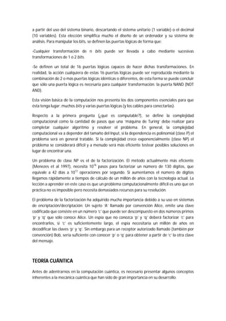 a partir del uso del sistema binario, descartando el sistema unitario (1 variable) o el decimal
(10 variables). Esta elección simplifica mucho el diseño de un ordenador y su sistema de
análisis. Para manipular los bits, se definen las puertas lógicas de forma que:
-Cualquier transformación de n bits puede ser llevada a cabo mediante sucesivas
transformaciones de 1 o 2 bits.
-Se definen un total de 16 puertas lógicas capaces de hacer dichas transformaciones. En
realidad, la acción cualquiera de estas 16 puertas lógicas puede ser reproducida mediante la
combinación de 2 o más puertas lógicas idénticas o diferentes, de esta forma se puede concluir
que sólo una puerta lógica es necesaria para cualquier transformación: la puerta NAND (NOT
AND).
Esta visión básica de la computación nos presenta los dos componentes esenciales para que
ésta tenga lugar: muchos bits y varias puertas lógicas (y los cables para conectarlas).
Respecto a la primera pregunta (¿qué es computable?), se define la complejidad
computacional como la cantidad de pasos que una ‘máquina de Turing’ debe realizar para
completar cualquier algoritmo y resolver el problema. En general, la complejidad
computacional va a depender del tamaño del Input, si la dependencia es polinomial (clase P) el
problema será en general tratable. Si la complejidad crece exponencialmente (clase NP) el
problema se considerará difícil y a menudo será más eficiente testear posibles soluciones en
lugar de encontrar una.
Un problema de clase NP es el de la factorización. El método actualmente más eficiente
(Menezes et al 1997), necesita 1018
pasos para factorizar un número de 130 dígitos, que
equivale a 42 días a 1012
operaciones por segundo. Si aumentamos el número de dígitos
llegamos rápidamente a tiempos de cálculo de un millón de años con la tecnología actual. La
lección a aprender en este caso es que un problema computacionalmente difícil es uno que en
práctica no es imposible pero necesita demasiados recursos para su resolución.
El problema de la factorización ha adquirido mucha importancia debido a su uso en sistemas
de encriptación/decriptación: Un sujeto ‘A’ llamado por convención Alice, emite una clave
codificada que consiste en un número ‘c’ que puede ser descompuesto en dos números primos
‘p’ y ‘q’ que sólo conoce Alice. Un espía que no conozca ‘p’ y ‘q’ deberá factorizar ‘c’ para
encontrarlos, si ‘c’ es suficientemente largo, el espía necesitaría un millón de años en
decodificar las claves ‘p’ y ‘q’. Sin embargo para un receptor autorizado llamado (también por
convención) Bob, sería suficiente con conocer ‘p’ o ‘q’ para obtener a partir de ‘c’ la otra clave
del mensaje.
TEORÍA CUÁNTICA
Antes de adentrarnos en la computación cuántica, es necesario presentar algunos conceptos
inherentes a la mecánica cuántica que han sido de gran importancia en su desarrollo.
 
