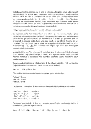 está absolutamente relacionado con el otro. En este caso, Alice podrá actuar sobre su qubit
mediante la acción de una puerta cuántica escogida adecuadamente y simultáneamente
alterar el estado del qubit en posesión de Bob. De esta forma, Alice y Bob obtendrían uno de
los 4 estados posibles de Bell: |00> + |11>, |00> - |11>, |01> + |10>, |01> - |10>. Además, en
el caso de que un observador malintencionado, llamémosle ‘Eve’ a partir de ahora, pudiera
interceptar el qubit enviado por Alice, no podría obtener la información contenida en el
mensaje a menos que también pudiera acceder al qubit de Bob.
-Teleportación cuántica: Se pueden transmitir qubits sin enviar qubits(9)
!
Supongamos que Alice ha recibido un fotón en un estado |ψ>, desconocido para ella, y quiere
comunicarle a Bob suficiente información del sistema como para poder hacer un copia exacta.
En el caso de que Alice conociera de antemano que su estado |ψ> pertenece a un set
ortonormal de estados, podría hacer una copia exacta de su sistema (teorema de no-
clonación). En el caso opuesto, que su estado |ψ> incluya la posibilidad de encontrarse en 2 o
más estados (ψ = c1φ1+c2φ2), Alice no podrá realizar ninguna copia exacta. Ésta última opción
es la que se trata en este caso.
Una opción trivial para Alice seria enviar la partícula original directamente a Bob. En el caso de
que no quiera o no pueda hacerlo, podrá hacerlo de la siguiente manera: Primero de todo,
hacemos interactuar la partícula de Alice (subíndice 1) con otro sistema inicialmente en un
estado conocido ψ0:
Este sistema ψ0 consiste en un estado singlete de dos fotones (subíndices 2 i 3) entrelazados:
(voy a obviar los coeficientes de normalización de ahora en adelante)
|Ψ23
(-)
> = |↑2>|↓3> - |↓2>|↑3>
Alice recibe una de estas dos partículas, mientras que la otra la recibe Bob:
Partícula 1  Alice
Partícula 2  Alice
Partícula 3  Bob
Las partículas 1 y 2 en poder de Alice se encontraran en los cuatro posibles estados de Bell:
- |Ψ12
(-)
> = |↑1>|↓2> - |↓1>|↑2>
- |Ψ12
(+)
> = |↑1>|↓2> + |↓1>|↑2>
- |φ12
(-)
> = |↑1>| ↑2> - |↓1>| ↓2>
- |φ12
(+)
> = |↑1>| ↑2> + |↓1>| ↓2>
Puesto que la partícula 2 y la 3 se van a encontrar por definición en el estado singlete, el
estado de las 3 partículas se podrá escribir:
|Ψ123> = [|↑1>|↑2>|↓3> - |↑1>|↓2>|↑3>] + [|↑1>|↑2>|↓3> - |↑1>|↓2>|↑3>]
 