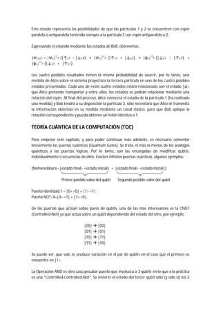 Este estado representa las posibilidades de que las partículas 1 y 2 se encuentren con espín
paralelo o antiparalelo teniendo siempre a la partícula 3 con espín antiparalelo a 2.
Expresando el estando mediante los estados de Bell, obtenemos:
|Ψ123> = |Ψ12
(-)
> (|↑3> - |↓3>) + |Ψ12
(+)
> (|↑3> + |↓3>) + |φ12
(-)
> (|↓3> - |↑3>) +
|φ12
(+)
> (|↓3> + |↑3>)
Los cuatro posibles resultados tienen la misma probabilidad de ocurrir, por lo tanto, una
medida de Alice sobre el sistema proyectara la tercera partícula en uno de los cuatro posibles
estados presentados. Cada uno de estos cuatro estados estará relacionado con el estado |ψ>
que Alice pretende transportar y entre ellos, los estados se podrán relacionar mediante una
rotación del espín. Al final del proceso, Alice conocerá el estado de la partícula 1 (ha realizado
una medida) y Bob tendrá a su disposición la partícula 3, sólo necesitará que Alice le transmita
la información obtenida en su medida mediante un canal clásico, para que Bob aplique la
rotación correspondiente y pueda obtener un fotón idéntico a 1.
TEORÍA CUÁNTICA DE LA COMPUTACIÓN (TQC)
Para empezar este capítulo, y para poder continuar más adelante, es necesario comentar
brevemente las puertas cuánticas (Quantum Gates). Se trata, ni más ni menos de los análogos
quánticos a las puertas lógicas. Por lo tanto, son las encargadas de modificar qubits,
individualmente o secuencias de ellos. Existen infinitas puertas cuánticas, algunos ejemplos:
(Nomenclatura =|estado final> <estado inicial| + |estado final> <estado inicial|)
Primer posible valor del qubit Segundo posible valor del qubit
Puerta identidad: I = |0> <0| + |1> <1|
Puerta NOT: X=|0> <1| + |1> <0|
De las puertas que actúan sobre pares de qubits, una de las más interesantes es la CNOT
(Controlled-Not) ya que actúa sobre un qubit dependiendo del estado del otro, por ejemplo:
|00|  |00|
|01|  |01|
|10|  |11|
|11|  |10|
Se puede ver, que solo se produce variación en el par de qubits en el caso que el primero se
encuentre en |1>.
La Operación AND es otro caso peculiar puesto que involucra a 3 qubits en lo que a la práctica
es una “Controlled-Controlled-Not”: Se invierte el estado del tercer qubit sólo (y sólo si) los 2
 