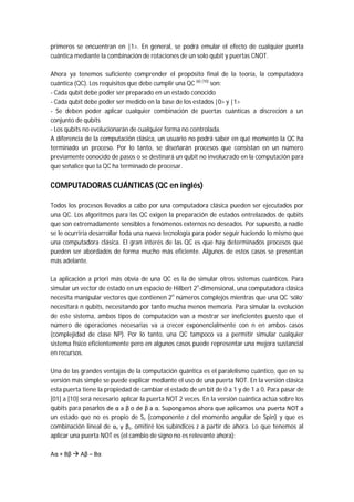 primeros se encuentran en |1>. En general, se podrá emular el efecto de cualquier puerta
cuántica mediante la combinación de rotaciones de un solo qubit y puertas CNOT.
Ahora ya tenemos suficiente comprender el propósito final de la teoría, la computadora
cuántica (QC). Los requisitos que debe cumplir una QC (6) (10)
son:
- Cada qubit debe poder ser preparado en un estado conocido
- Cada qubit debe poder ser medido en la base de los estados |0> y |1>
- Se deben poder aplicar cualquier combinación de puertas cuánticas a discreción a un
conjunto de qubits
- Los qubits no evolucionarán de cualquier forma no controlada.
A diferencia de la computación clásica, un usuario no podrá saber en qué momento la QC ha
terminado un proceso. Por lo tanto, se diseñarán procesos que consistan en un número
previamente conocido de pasos o se destinará un qubit no involucrado en la computación para
que señalice que la QC ha terminado de procesar.
COMPUTADORAS CUÁNTICAS (QC en inglés)
Todos los procesos llevados a cabo por una computadora clásica pueden ser ejecutados por
una QC. Los algoritmos para las QC exigen la preparación de estados entrelazados de qubits
que son extremadamente sensibles a fenómenos externos no deseados. Por supuesto, a nadie
se le ocurriría desarrollar toda una nueva tecnología para poder seguir haciendo lo mismo que
una computadora clásica. El gran interés de las QC es que hay determinados procesos que
pueden ser abordados de forma mucho más eficiente. Algunos de estos casos se presentan
más adelante.
La aplicación a priori más obvia de una QC es la de simular otros sistemas cuánticos. Para
simular un vector de estado en un espacio de Hilbert 2n
-dimensional, una computadora clásica
necesita manipular vectores que contienen 2n
números complejos mientras que una QC ‘sólo’
necesitará n qubits, necesitando por tanto mucha menos memoria. Para simular la evolución
de este sistema, ambos tipos de computación van a mostrar ser ineficientes puesto que el
número de operaciones necesarias va a crecer exponencialmente con n en ambos casos
(complejidad de clase NP). Por lo tanto, una QC tampoco va a permitir simular cualquier
sistema físico eficientemente pero en algunos casos puede representar una mejora sustancial
en recursos.
Una de las grandes ventajas de la computación quántica es el paralelismo cuántico, que en su
versión más simple se puede explicar mediante el uso de una puerta NOT. En la versión clásica
esta puerta tiene la propiedad de cambiar el estado de un bit de 0 a 1 y de 1 a 0. Para pasar de
[01] a [10] será necesario aplicar la puerta NOT 2 veces. En la versión cuántica actúa sobre los
qubits para pasarlos de α a β o de β a α. Supongamos ahora que aplicamos una puerta NOT a
un estado que no es propio de Sz (componente z del momento angular de Spin) y que es
combinación lineal de αz y βz, omitiré los subíndices z a partir de ahora. Lo que tenemos al
aplicar una puerta NOT es (el cambio de signo no es relevante ahora):
Aα + Bβ  Aβ – Bα
 