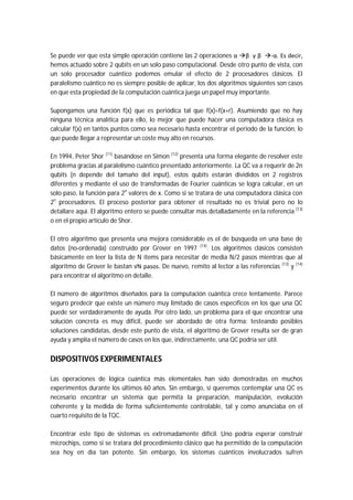 Se puede ver que esta simple operación contiene las 2 operaciones α β y β -α. Es decir,
hemos actuado sobre 2 qubits en un solo paso computacional. Desde otro punto de vista, con
un solo procesador cuántico podemos emular el efecto de 2 procesadores clásicos. El
paralelismo cuántico no es siempre posible de aplicar, los dos algoritmos siguientes son casos
en que esta propiedad de la computación cuántica juega un papel muy importante.
Supongamos una función f(x) que es periódica tal que f(x)=f(x+r). Asumiendo que no hay
ninguna técnica analítica para ello, lo mejor que puede hacer una computadora clásica es
calcular f(x) en tantos puntos como sea necesario hasta encontrar el periodo de la función, lo
que puede llegar a representar un coste muy alto en recursos.
En 1994, Peter Shor (11)
basándose en Simon (12)
presenta una forma elegante de resolver este
problema gracias al paralelismo cuántico presentado anteriormente. La QC va a requerir de 2n
qubits (n depende del tamaño del input), estos qubits estarán divididos en 2 registros
diferentes y mediante el uso de transformadas de Fourier cuánticas se logra calcular, en un
solo paso, la función para 2n
valores de x. Como si se tratara de una computadora clásica con
2n
procesadores. El proceso posterior para obtener el resultado no es trivial pero no lo
detallare aquí. El algoritmo entero se puede consultar más detalladamente en la referencia (13)
o en el propio artículo de Shor.
El otro algoritmo que presenta una mejora considerable es el de búsqueda en una base de
datos (no-ordenada) construido por Grover en 1997 (14)
. Los algoritmos clásicos consisten
básicamente en leer la lista de N ítems para necesitar de media N/2 pasos mientras que al
algoritmo de Grover le bastan √N pasos. De nuevo, remito al lector a las referencias (13)
y (14)
para encontrar el algoritmo en detalle.
El número de algoritmos diseñados para la computación cuántica crece lentamente. Parece
seguro predecir que existe un número muy limitado de casos específicos en los que una QC
puede ser verdaderamente de ayuda. Por otro lado, un problema para el que encontrar una
solución concreta es muy difícil, puede ser abordado de otra forma: testeando posibles
soluciones candidatas, desde este punto de vista, el algoritmo de Grover resulta ser de gran
ayuda y amplía el número de casos en los que, indirectamente, una QC podría ser útil.
DISPOSITIVOS EXPERIMENTALES
Las operaciones de lógica cuántica más elementales han sido demostradas en muchos
experimentos durante los últimos 60 años. Sin embargo, si queremos contemplar una QC es
necesario encontrar un sistema que permita la preparación, manipulación, evolución
coherente y la medida de forma suficientemente controlable, tal y como anunciaba en el
cuarto requisito de la TQC.
Encontrar este tipo de sistemas es extremadamente difícil. Uno podría esperar construir
microchips, como si se tratara del procedimiento clásico que ha permitido de la computación
sea hoy en día tan potente. Sin embargo, los sistemas cuánticos involucrados sufren
 