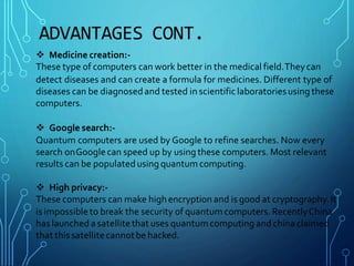 ADVANTAGES CONT.
 Medicine creation:-
These type of computers can work better in the medical field.Theycan
detect diseases and can create a formula for medicines. Different type of
diseases can be diagnosedand tested in scientific laboratoriesusing these
computers.
 Google search:-
Quantum computers are used by Google to refine searches. Now every
search onGoogle can speed up by using these computers. Most relevant
results can be populatedusing quantum computing.
 High privacy:-
These computers can make highencryption and is good at cryptography.It
is impossibleto break the security of quantum computers. RecentlyChina
has launched a satellitethat uses quantumcomputing andchina claimed
that this satellitecannotbe hacked.
 