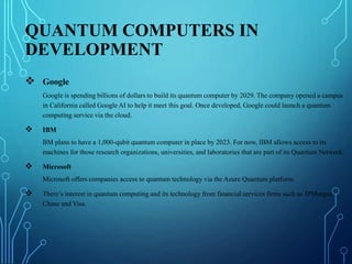 QUANTUM COMPUTERS IN
DEVELOPMENT
 Google
Google is spending billions of dollars to build its quantum computer by 2029. The company opened a campus
in California called Google AI to help it meet this goal. Once developed, Google could launch a quantum
computing service via the cloud.
 IBM
BM plans to have a 1,000-qubit quantum computer in place by 2023. For now, IBM allows access to its
machines for those research organizations, universities, and laboratories that are part of its Quantum Network.
 Microsoft
Microsoft offers companies access to quantum technology via the Azure Quantum platform.
 There’s interest in quantum computing and its technology from financial services firms such as JPMorgan
Chase and Visa.
 