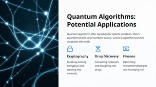 Quantum Algorithms:
Potential Applications
Quantum algorithms offer speedups for specific problems. Shor's
algorithm factors large numbers quickly. Grover's algorithm searches
databases efficiently.
Cryptography
Breaking existing
encryption and
creating new
methods.
Drug Discovery
Simulating molecules
and designing new
drugs.
Finance
Optimizing
investment strategies
and managing risk.
 