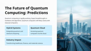 The Future of Quantum
Computing: Predictions
Quantum computing is rapidly evolving. Expect breakthroughs in
hardware and algorithms. Quantum computers will likely coexist with
classical computers.
Hybrid Systems
Integrating quantum and
classical computing.
Quantum Cloud
Accessing quantum
computers via the cloud.
Industry Impact
Transforming healthcare, finance, and materials science.
 