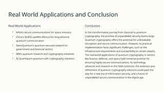 Real World Applications and Conclusion
Real World Applications
• NASA's secure communications for space missions
• China's QUESS satellite (Micius) for long-distance
quantum communication
• SwissQuantum's quantum-secured network for
government and financial sectors
• IBM's quantum research and cryptography initiatives
• ID Quantique's quantum-safe cryptography solutions
Conclusion
In the transformative journey from classical to quantum
cryptography, the promise of unparalleled security looms large.
Quantum cryptography offers the potential for unbreakable
encryption and secure communication. However, its practical
implementation faces significant challenges, such as the
infrastructure requirements and susceptibility to certain attacks.
The real-world applications of quantum cryptography in sectors
like finance, defense, and space hold immense promise for
ensuring highly secure communications. As technology
advances and research in this field continues, the evolution and
refinement of quantum cryptography solutions could pave the
way for a new era of information security, and a future of
unparalleled secure communication in the digital age.
 